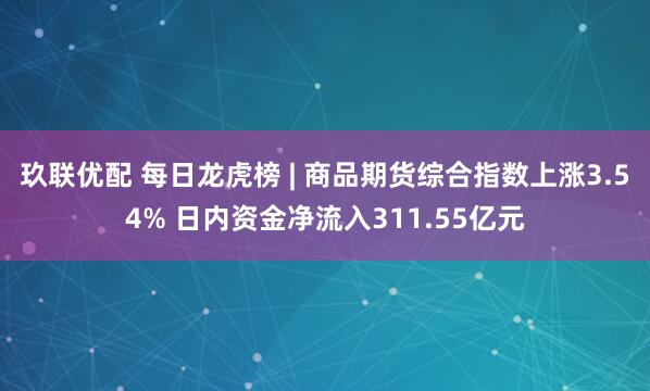 玖联优配 每日龙虎榜 | 商品期货综合指数上涨3.54% 日内资金净流入311.55亿元