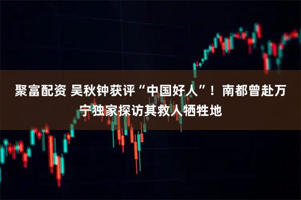 聚富配资 吴秋钟获评“中国好人”！南都曾赴万宁独家探访其救人牺牲地