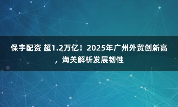 保宇配资 超1.2万亿！2025年广州外贸创新高，海关解析发展韧性