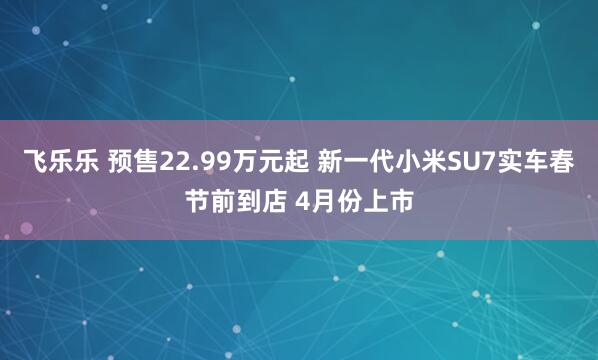 飞乐乐 预售22.99万元起 新一代小米SU7实车春节前到店 4月份上市