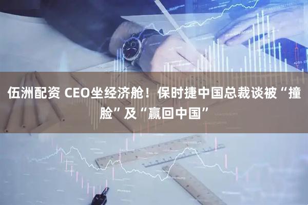 伍洲配资 CEO坐经济舱！保时捷中国总裁谈被“撞脸”及“赢回中国”