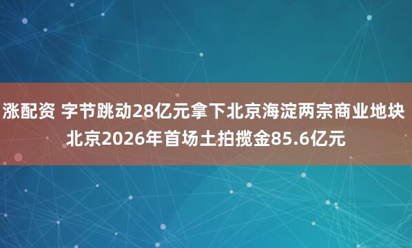 涨配资 字节跳动28亿元拿下北京海淀两宗商业地块 北京2026年首场土拍揽金85.6亿元