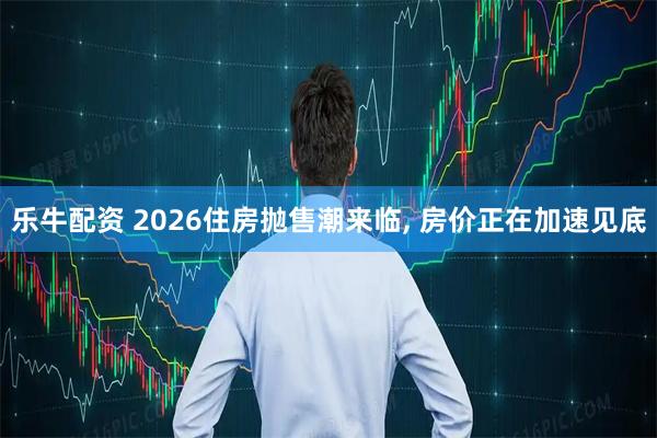 乐牛配资 2026住房抛售潮来临, 房价正在加速见底