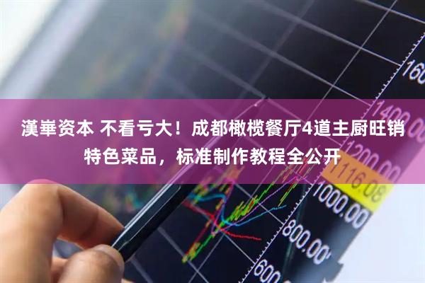 漢崋资本 不看亏大！成都橄榄餐厅4道主厨旺销特色菜品，标准制作教程全公开