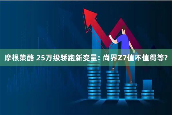 摩根策酪 25万级轿跑新变量: 尚界Z7值不值得等?