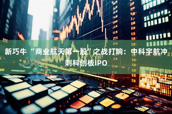 新巧牛 “商业航天第一股”之战打响：中科宇航冲刺科创板IPO