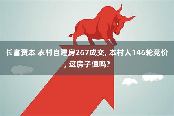 长富资本 农村自建房267成交, 本村人146轮竞价, 这房子值吗?