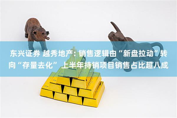 东兴证券 越秀地产: 销售逻辑由“新盘拉动”转向“存量去化” 上半年持销项目销售占比超八成